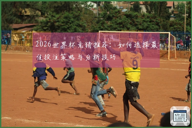 2026世界杯竞猜推荐：如何选择最佳投注策略与分析技巧